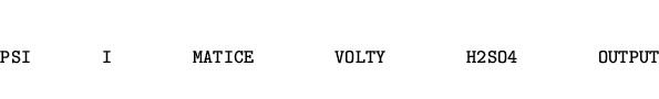 \begin{eqnarray*}
\mbox{\tt PSI~~~~~~~I~~~~~~~~MATICE~~~~~~~~VOLTY~~~~~~~~H2SO4~~~~~~~~OUTPUT}
\end{eqnarray*}